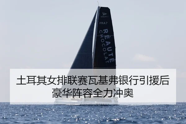 土耳其女排联赛瓦基弗银行引援后豪华阵容全力冲奥